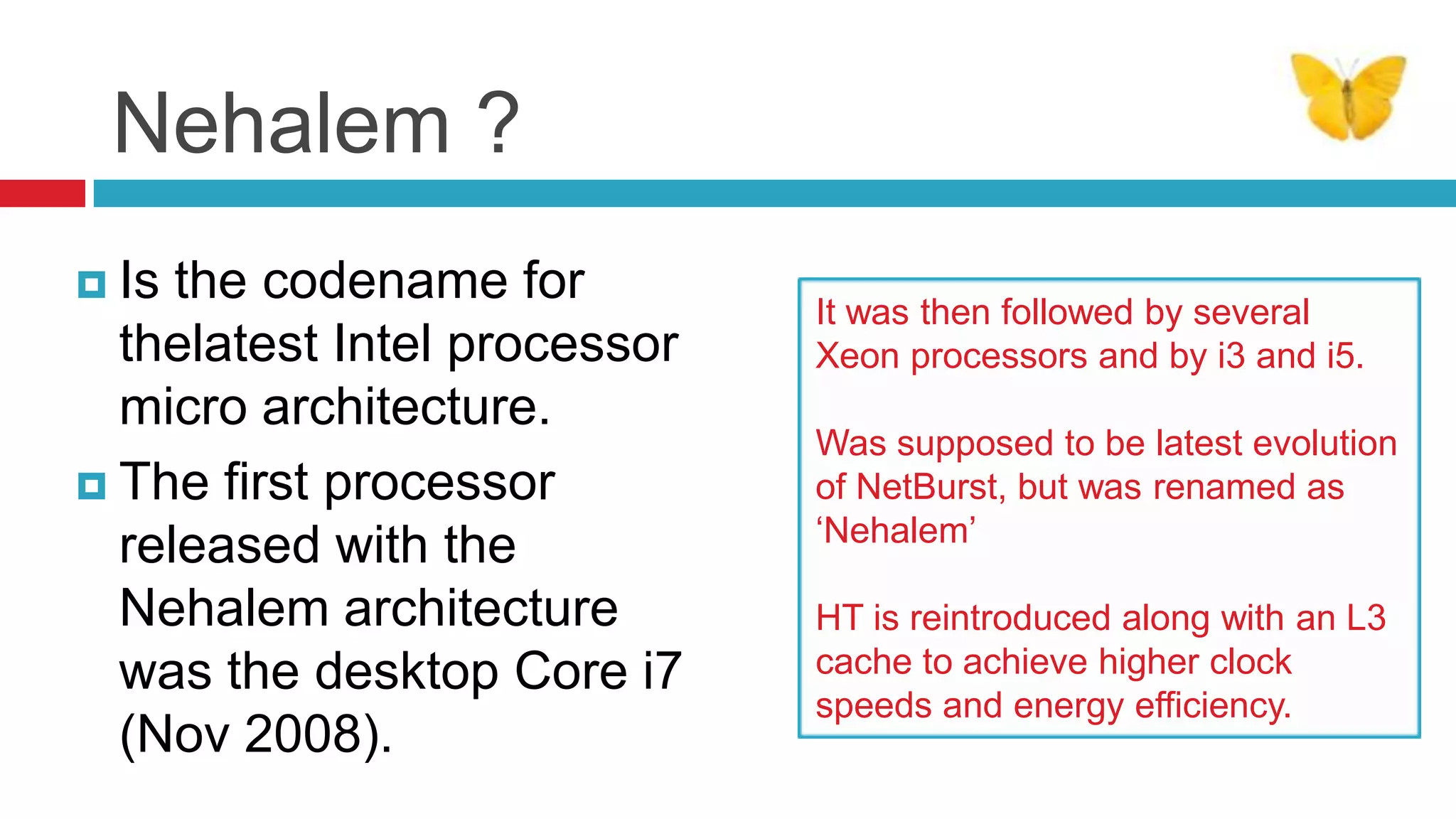 Nehalem ?
 Is the codename for         It was then followed by several
  thelatest Intel processor   Xeon processors and by i3 and i5.
  micro architecture.
                              Was supposed to be latest evolution
 The first processor         of NetBurst, but was renamed as
                              ‘Nehalem’
  released with the
  Nehalem architecture        HT is reintroduced along with an L3
  was the desktop Core i7     cache to achieve higher clock
                              speeds and energy efficiency.
  (Nov 2008).
 