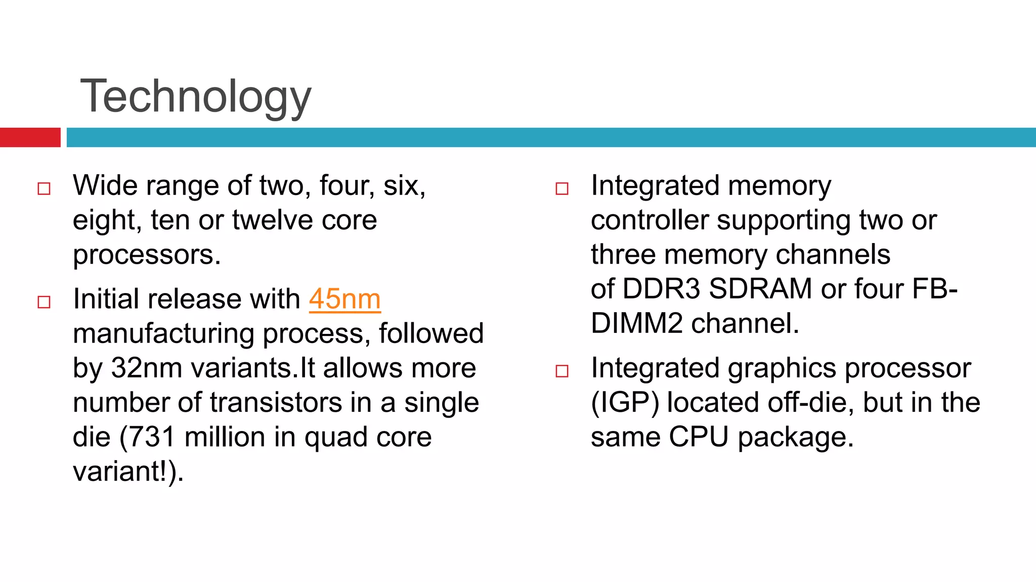Technology
   Wide range of two, four, six,          Integrated memory
    eight, ten or twelve core               controller supporting two or
    processors.                             three memory channels
   Initial release with 45nm               of DDR3 SDRAM or four FB-
    manufacturing process, followed         DIMM2 channel.
    by 32nm variants.It allows more        Integrated graphics processor
    number of transistors in a single       (IGP) located off-die, but in the
    die (731 million in quad core           same CPU package.
    variant!).
 
