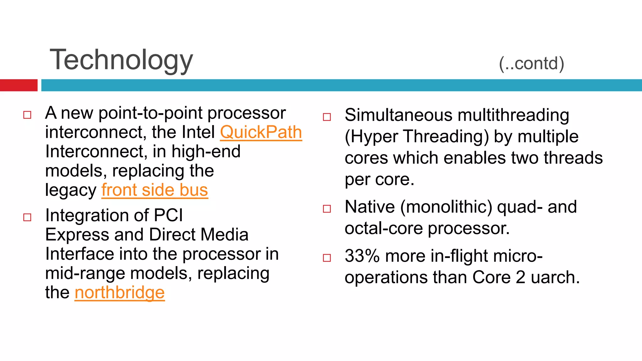 Technology                                                 (..contd)

   A new point-to-point processor         Simultaneous multithreading
    interconnect, the Intel QuickPath       (Hyper Threading) by multiple
    Interconnect, in high-end               cores which enables two threads
    models, replacing the                   per core.
    legacy front side bus
   Integration of PCI                     Native (monolithic) quad- and
    Express and Direct Media                octal-core processor.
    Interface into the processor in        33% more in-flight micro-
    mid-range models, replacing             operations than Core 2 uarch.
    the northbridge
 