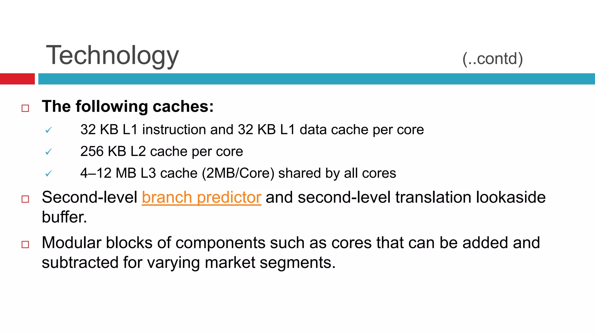 Technology                                                   (..contd)

   The following caches:
        32 KB L1 instruction and 32 KB L1 data cache per core
        256 KB L2 cache per core
        4–12 MB L3 cache (2MB/Core) shared by all cores
   Second-level branch predictor and second-level translation lookaside
    buffer.
   Modular blocks of components such as cores that can be added and
    subtracted for varying market segments.
 