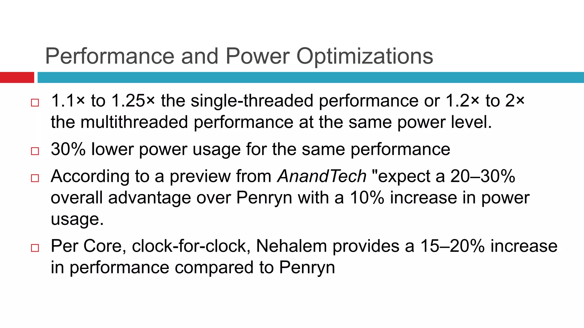 Performance and Power Optimizations
   1.1× to 1.25× the single-threaded performance or 1.2× to 2×
    the multithreaded performance at the same power level.
   30% lower power usage for the same performance
   According to a preview from AnandTech "expect a 20–30%
    overall advantage over Penryn with a 10% increase in power
    usage.
   Per Core, clock-for-clock, Nehalem provides a 15–20% increase
    in performance compared to Penryn
 