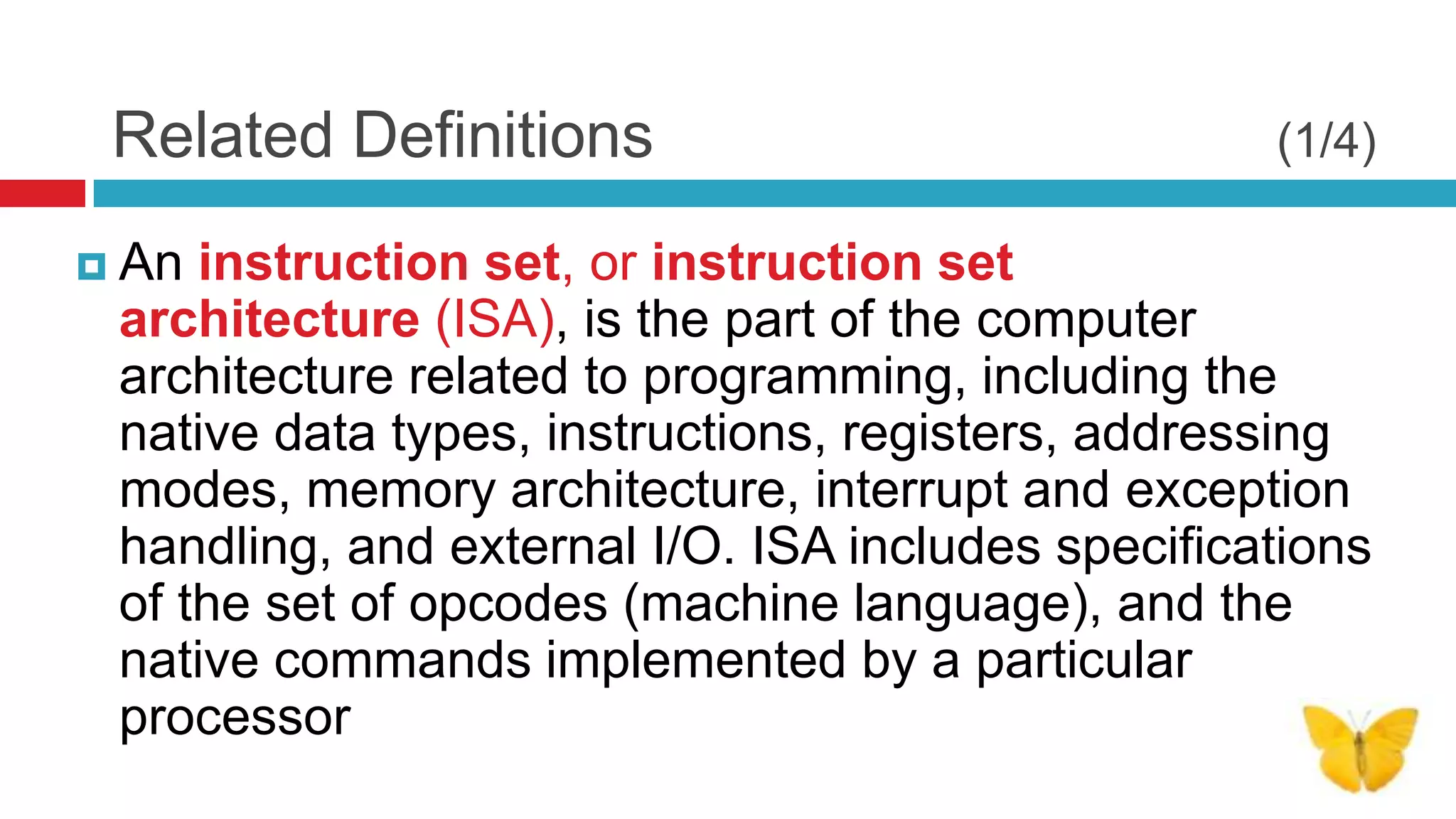 Related Definitions                               (1/4)

 An instruction set, or instruction set
 architecture (ISA), is the part of the computer
 architecture related to programming, including the
 native data types, instructions, registers, addressing
 modes, memory architecture, interrupt and exception
 handling, and external I/O. ISA includes specifications
 of the set of opcodes (machine language), and the
 native commands implemented by a particular
 processor
 