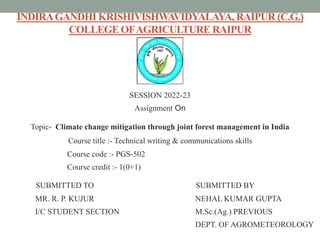 INDIRAGANDHI KRISHIVISHWAVIDYALAYA, RAIPUR (C.G.)
COLLEGE OFAGRICULTURE RAIPUR
SESSION 2022-23
Assignment On
Topic- Climate change mitigation through joint forest management in India
Course title :- Technical writing & communications skills
Course code :- PGS-502
Course credit :- 1(0+1)
SUBMITTED TO SUBMITTED BY
MR. R. P. KUJUR NEHAL KUMAR GUPTA
I/C STUDENT SECTION M.Sc.(Ag.) PREVIOUS
DEPT. OF AGROMETEOROLOGY
 