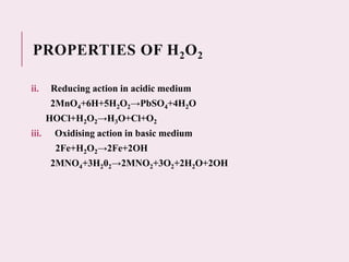 PROPERTIES OF H2O2
ii. Reducing action in acidic medium
2MnO4+6H+5H2O2→PbSO4+4H2O
HOCl+H2O2→H3O+Cl+O2
iii. Oxidising action in basic medium
2Fe+H2O2→2Fe+2OH
2MNO4+3H202→2MNO2+3O2+2H2O+2OH
 