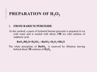 PREPARATION OF H2O2
2. FROM BARIUM PEROXIDE
In this method, a paste of hydrated barium peroxide is prepared in ice
cold water and is treated with about 20% ice cold solution of
sulphuric acid.
BaO2.8H2O+H2SO4→BaSO4+H2O2+8H2O
The white precipitate of BaSO4 is removed by filtration leaving
behind about 5% solution of H2O2.
 