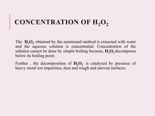 CONCENTRATION OF H2O2
The H2O2 obtained by the mentioned method is extracted with water
and the aqueous solution is concentrated. Concentration of the
solution cannot be done by simple boiling because, H2O2 decomposes
below its boiling point.
Further , the decomposition of H2O2 is catalysed by presence of
heavy metal ion impurities, dust and rough and uneven surfaces.
 
