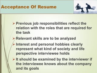  Previous job responsibilities reflect the
relation with the roles that are required for
the task
 Relevant skills are to be analyzed
 Interest and personal hobbies clearly
represent what kind of society and life
perspective interviewee holds
 It should be examined by the interviewer if
the interviewee knows about the company
and its goals
Acceptance Of Resume
 