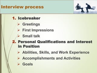 1. Icebreaker
 Greetings
 First Impressions
 Small talk
2. Personal Qualifications and Interest
in Position
 Abilities, Skills, and Work Experience
 Accomplishments and Activities
 Goals
Interview process
 