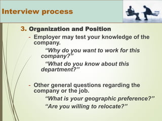 3. Organization and Position
- Employer may test your knowledge of the
company.
“Why do you want to work for this
company?”
“What do you know about this
department?”
- Other general questions regarding the
company or the job.
“What is your geographic preference?”
“Are you willing to relocate?”
Interview process
 