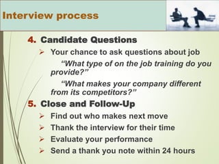 4. Candidate Questions
 Your chance to ask questions about job
“What type of on the job training do you
provide?”
“What makes your company different
from its competitors?”
5. Close and Follow-Up
 Find out who makes next move
 Thank the interview for their time
 Evaluate your performance
 Send a thank you note within 24 hours
Interview process
 