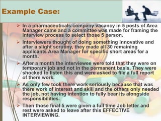  In a pharmaceuticals company vacancy in 5 posts of Area
Manager came and a committee was made for framing the
interview process to select those 5 person.
 Interviewers thought of doing something innovative and
after a slight scrutiny, they made all 30 remaining
applicants Area Manager for specific short areas for a
month.
 After a month the interviewee were told that they were on
temporary job and not in the permanent basis. They were
shocked to listen this and were asked to file a full report
of there work.
 As only few took there work seriously because that was
there work of interest and skill and the others only needed
the job, not having intention to fully bear its alongside
responsibilities.
 Then those final 5 were given a full time Job letter and
rest were asked to leave after this EFFECTIVE
INTERVIEWING.
Example Case:
 
