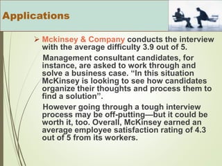  Mckinsey & Company conducts the interview
with the average difficulty 3.9 out of 5.
Management consultant candidates, for
instance, are asked to work through and
solve a business case. “In this situation
McKinsey is looking to see how candidates
organize their thoughts and process them to
find a solution”.
However going through a tough interview
process may be off-putting—but it could be
worth it, too. Overall, McKinsey earned an
average employee satisfaction rating of 4.3
out of 5 from its workers.
Applications
 