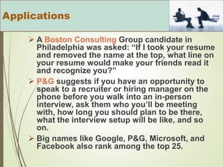  A Boston Consulting Group candidate in
Philadelphia was asked: “If I took your resume
and removed the name at the top, what line on
your resume would make your friends read it
and recognize you?”
 P&G suggests if you have an opportunity to
speak to a recruiter or hiring manager on the
phone before you walk into an in-person
interview, ask them who you’ll be meeting
with, how long you should plan to be there,
what the interview setup will be like, and so
on.
 Big names like Google, P&G, Microsoft, and
Facebook also rank among the top 25.
Applications
 