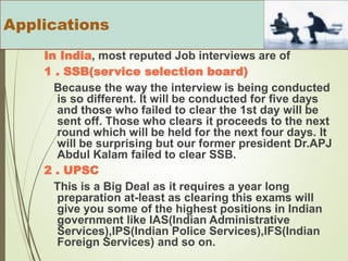 In India, most reputed Job interviews are of
1 . SSB(service selection board)
Because the way the interview is being conducted
is so different. It will be conducted for five days
and those who failed to clear the 1st day will be
sent off. Those who clears it proceeds to the next
round which will be held for the next four days. It
will be surprising but our former president Dr.APJ
Abdul Kalam failed to clear SSB.
2 . UPSC
This is a Big Deal as it requires a year long
preparation at-least as clearing this exams will
give you some of the highest positions in Indian
government like IAS(Indian Administrative
Services),IPS(Indian Police Services),IFS(Indian
Foreign Services) and so on.
Applications
 
