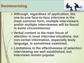  Although, regardless of application, the
one-to-one face-to-face interview is the
most common form, multiple interviewers
and/or multiple interviewees will be found
in some circumstances.
 Verbal content is the main focus of
attention in most interview situations, but
non-verbal information, especially body
language, is sometimes examined.
 Limitations in the effectiveness of selection
interviewing are well established, but
interviews remain popular.
Summarizing
 