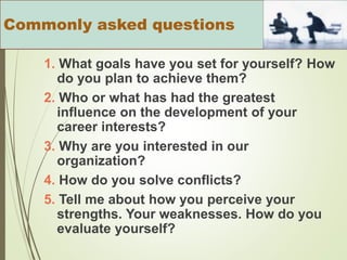 1. What goals have you set for yourself? How
do you plan to achieve them?
2. Who or what has had the greatest
influence on the development of your
career interests?
3. Why are you interested in our
organization?
4. How do you solve conflicts?
5. Tell me about how you perceive your
strengths. Your weaknesses. How do you
evaluate yourself?
Commonly asked questions
 