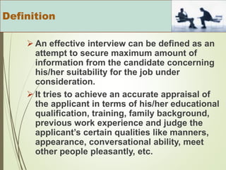  An effective interview can be defined as an
attempt to secure maximum amount of
information from the candidate concerning
his/her suitability for the job under
consideration.
 It tries to achieve an accurate appraisal of
the applicant in terms of his/her educational
qualification, training, family background,
previous work experience and judge the
applicant’s certain qualities like manners,
appearance, conversational ability, meet
other people pleasantly, etc.
Definition
 