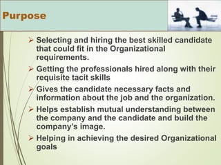  Selecting and hiring the best skilled candidate
that could fit in the Organizational
requirements.
 Getting the professionals hired along with their
requisite tacit skills
 Gives the candidate necessary facts and
information about the job and the organization.
 Helps establish mutual understanding between
the company and the candidate and build the
company’s image.
 Helping in achieving the desired Organizational
goals
Purpose
 