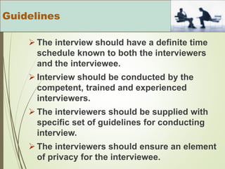  The interview should have a definite time
schedule known to both the interviewers
and the interviewee.
 Interview should be conducted by the
competent, trained and experienced
interviewers.
 The interviewers should be supplied with
specific set of guidelines for conducting
interview.
 The interviewers should ensure an element
of privacy for the interviewee.
Guidelines
 