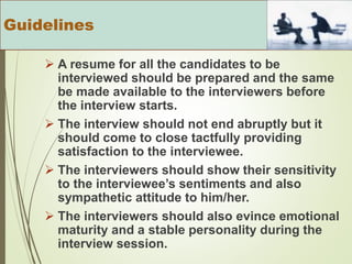  A resume for all the candidates to be
interviewed should be prepared and the same
be made available to the interviewers before
the interview starts.
 The interview should not end abruptly but it
should come to close tactfully providing
satisfaction to the interviewee.
 The interviewers should show their sensitivity
to the interviewee’s sentiments and also
sympathetic attitude to him/her.
 The interviewers should also evince emotional
maturity and a stable personality during the
interview session.
Guidelines
 