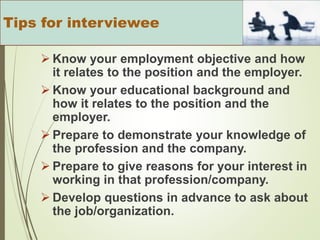  Know your employment objective and how
it relates to the position and the employer.
 Know your educational background and
how it relates to the position and the
employer.
 Prepare to demonstrate your knowledge of
the profession and the company.
 Prepare to give reasons for your interest in
working in that profession/company.
 Develop questions in advance to ask about
the job/organization.
Tips for interviewee
 