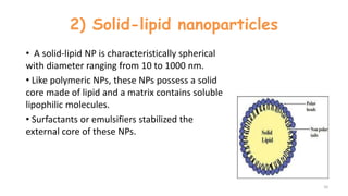2) Solid-lipid nanoparticles
• A solid-lipid NP is characteristically spherical
with diameter ranging from 10 to 1000 nm.
• Like polymeric NPs, these NPs possess a solid
core made of lipid and a matrix contains soluble
lipophilic molecules.
• Surfactants or emulsifiers stabilized the
external core of these NPs.
10
 