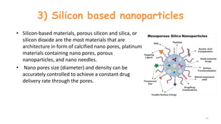 3) Silicon based nanoparticles
• Silicon-based materials, porous silicon and silica, or
silicon dioxide are the most materials that are
architecture in form of calcified nano pores, platinum
materials containing nano pores, porous
nanoparticles, and nano needles.
• Nano pores size (diameter) and density can be
accurately controlled to achieve a constant drug
delivery rate through the pores.
13
 