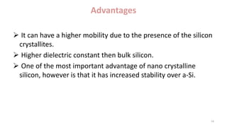 Advantages
 It can have a higher mobility due to the presence of the silicon
crystallites.
 Higher dielectric constant then bulk silicon.
 One of the most important advantage of nano crystalline
silicon, however is that it has increased stability over a-Si.
14
 