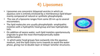 4) Liposomes
• Liposomes are concentric bilayered vesicles in which an
aqueous core is entirely enclosed by a membranous lipid bilayer
mainly composed of natural or synthetic phospholipids.
• The size of a liposome ranges from some 20 nm up to several
micrometers.
• The lipid molecules are usually phospholipids- amphipathic
moieties with a hydrophilic head group and two hydrophobic
tails.
• On addition of excess water, such lipid moieties spontaneously
originate to give the most thermodynamically stable
conformation.
• In which polar head groups face outwards into the aqueous
medium, and the lipid chains turns inwards to avoid the water
phase, giving rise to double layer or bilayer lamellar structures.
16
 