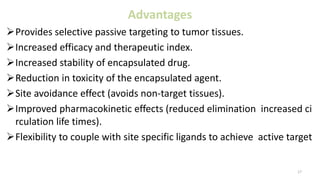 Advantages
Provides selective passive targeting to tumor tissues.
Increased efficacy and therapeutic index.
Increased stability of encapsulated drug.
Reduction in toxicity of the encapsulated agent.
Site avoidance effect (avoids non-target tissues).
Improved pharmacokinetic effects (reduced elimination increased ci
rculation life times).
Flexibility to couple with site specific ligands to achieve active target
17
 