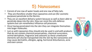 5) Nanosomes
• Consist of one row of water heads and one row of fatty tails.
• They are therefore smaller than Liposomes and can (for cosmetic
purposes) penetrate to the Dermis.
• They are an excellent delivery system because as well as been able to
penetrate deep into the skin, they can resist the cells defence
systems but can nonetheless influence cell processes.
• Once having penetrated into the skin they can integrate themselves
into larger molecules.
• Just as with Liposomes they should only be used in and with products
that do not contain chemical preservatives, chemical sunscreens,
animal derivatives, fragrance and colorants as these unwelcome
elements will also be transported into the skin by the nanosomes and
may cause dermatitis, allergies, aging, hormonal disturbances, acne
and even cancer.
19
 