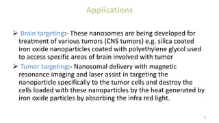 Applications
 Brain targeting:- These nanosomes are being developed for
treatment of various tumors (CNS tumors) e.g. silica coated
iron oxide nanoparticles coated with polyethylene glycol used
to access specific areas of brain involved with tumor
 Tumor targeting:- Nanosomal delivery with magnetic
resonance imaging and laser assist in targeting the
nanoparticle specifically to the tumor cells and destroy the
cells loaded with these nanoparticles by the heat generated by
iron oxide particles by absorbing the infra red light.
21
 