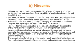 6) Niosomes
• Niosome is a class of molecular cluster formed by self-association of non-ionic
surfactants in an aqueous phase. They have ability of loading both hydrophilic and
lipophilic drugs.
• Niosomes are vesicles composed of non-ionic surfactants, which are biodegradable,
relatively nontoxic, more stable and inexpensive, an alternative to liposomes.
• Niosomes behave in vivo like liposomes, prolonging the circulation of entrapped
drug and altering its organ distribution and metabolic stability.
• It is reported that the intercalation of cholesterol in the bilayers decreases the
entrapment volume during formulation, and thus entrapment efficiency.
• However, differences in characteristics exist between liposomes and niosomes,
especially since niosomes are prepared from uncharged single-chain surfactant and
cholesterol, whereas liposomes are prepared from double- chain phospholipids
(neutral or charged).
• The concentration of cholesterol in liposomes is much more than that in niosomes.
As a result, drug entrapment efficiency of liposomes becomes lesser than niosomes
22
 
