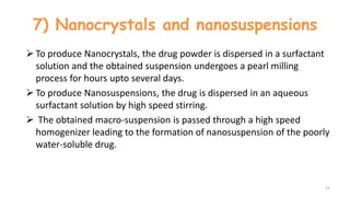 7) Nanocrystals and nanosuspensions
 To produce Nanocrystals, the drug powder is dispersed in a surfactant
solution and the obtained suspension undergoes a pearl milling
process for hours upto several days.
 To produce Nanosuspensions, the drug is dispersed in an aqueous
surfactant solution by high speed stirring.
 The obtained macro-suspension is passed through a high speed
homogenizer leading to the formation of nanosuspension of the poorly
water-soluble drug.
25
 