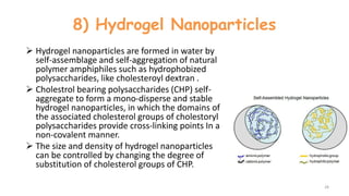 8) Hydrogel Nanoparticles
 Hydrogel nanoparticles are formed in water by
self-assemblage and self-aggregation of natural
polymer amphiphiles such as hydrophobized
polysaccharides, like cholesteroyl dextran .
 Cholestrol bearing polysaccharides (CHP) self-
aggregate to form a mono-disperse and stable
hydrogel nanoparticles, in which the domains of
the associated cholesterol groups of cholestoryl
polysaccharides provide cross-linking points In a
non-covalent manner.
 The size and density of hydrogel nanoparticles
can be controlled by changing the degree of
substitution of cholesterol groups of CHP.
28
 