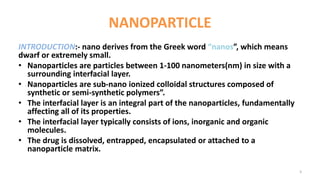NANOPARTICLE
INTRODUCTION:- nano derives from the Greek word “nanos”, which means
dwarf or extremely small.
• Nanoparticles are particles between 1-100 nanometers(nm) in size with a
surrounding interfacial layer.
• Nanoparticles are sub-nano ionized colloidal structures composed of
synthetic or semi-synthetic polymers”.
• The interfacial layer is an integral part of the nanoparticles, fundamentally
affecting all of its properties.
• The interfacial layer typically consists of ions, inorganic and organic
molecules.
• The drug is dissolved, entrapped, encapsulated or attached to a
nanoparticle matrix.
3
 