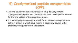 9) Copolymerized peptide nanoparticles
(CPP)
 A novel co polymeric nano particulate drug delivery system,
copolymerized peptide particles(CPP) has been developed as a carrier
for the oral uptake of therapeutic peptides.
 It is a drug polymer conjugate which forms its own nano particulate
delivery system in which drug moiety is covalently bound, rather
physically entrapped within the system.
31
 