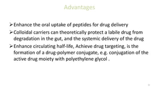 Advantages
Enhance the oral uptake of peptides for drug delivery
Colloidal carriers can theoretically protect a labile drug from
degradation in the gut, and the systemic delivery of the drug
Enhance circulating half-life, Achieve drug targeting, is the
formation of a drug-polymer conjugate, e.g. conjugation of the
active drug moiety with polyethylene glycol .
32
 