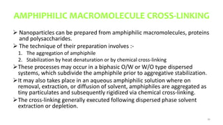 AMPHIPHILIC MACROMOLECULE CROSS-LINKING
 Nanoparticles can be prepared from amphiphilic macromolecules, proteins
and polysaccharides.
 The technique of their preparation involves :-
1. The aggregation of amphiphile
2. Stabilization by heat denaturation or by chemical cross-linking
These processes may occur in a biphasic O/W or W/O type dispersed
systems, which subdivide the amphiphile prior to aggregative stabilization.
It may also takes place in an aqueous amphiphilic solution where on
removal, extraction, or diffusion of solvent, amphiphiles are aggregated as
tiny particulates and subsequently rigidized via chemical cross-linking.
The cross-linking generally executed following dispersed phase solvent
extraction or depletion.
36
 