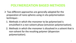 POLYMERIZATION BASED METHODS
 Two different approaches are generally adopted for the
preparation of nano spheres using in situ polymerization
technique:-
1. Methods in which the monomer to be polymerized is
emulsified in a non-solvent phase (emulsion polymerization).
2. Methods in which the monomer is dissolved in a solvent that is
non-solvent for the resulting polymer (dispersion
polymerization).
38
 