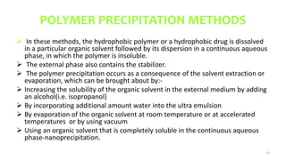 POLYMER PRECIPITATION METHODS
 In these methods, the hydrophobic polymer or a hydrophobic drug is dissolved
in a particular organic solvent followed by its dispersion in a continuous aqueous
phase, in which the polymer is insoluble.
 The external phase also contains the stabilizer.
 The polymer precipitation occurs as a consequence of the solvent extraction or
evaporation, which can be brought about by:-
 Increasing the solubility of the organic solvent in the external medium by adding
an alcohol(i.e. isopropanol)
 By incorporating additional amount water into the ultra emulsion
 By evaporation of the organic solvent at room temperature or at accelerated
temperatures or by using vacuum
 Using an organic solvent that is completely soluble in the continuous aqueous
phase-nanoprecipitation.
41
 