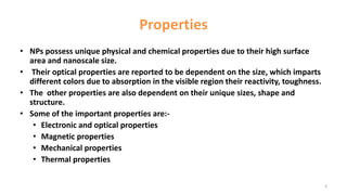 Properties
• NPs possess unique physical and chemical properties due to their high surface
area and nanoscale size.
• Their optical properties are reported to be dependent on the size, which imparts
different colors due to absorption in the visible region their reactivity, toughness.
• The other properties are also dependent on their unique sizes, shape and
structure.
• Some of the important properties are:-
• Electronic and optical properties
• Magnetic properties
• Mechanical properties
• Thermal properties
5
 