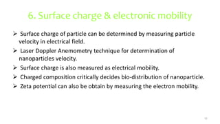 6. Surface charge & electronic mobility
 Surface charge of particle can be determined by measuring particle
velocity in electrical field.
 Laser Doppler Anemometry technique for determination of
nanoparticles velocity.
 Surface charge is also measured as electrical mobility.
 Charged composition critically decides bio-distribution of nanoparticle.
 Zeta potential can also be obtain by measuring the electron mobility.
52
 
