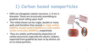1) Carbon based nanoparticles
• CNPs are elongated, tubular structure, 1–2 nm in
diameter. These are structurally resembling to
graphite sheet rolling upon itself
• The rolled sheets can be single, double or many
walls and therefore they named as single-walled
(SWNTs), double-walled (DWNTs) or multi-walled
carbon nanotubes (MWNTs), respectively.
• They are widely synthesized by deposition of
carbon precursors especially the atomic carbons,
vaporized from graphite by laser or by electric arc
on to metal particles.
7
 