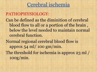 Cerebral ischemia
PATHOPHYSIOLOGY:
Can be defined as the diminition of cerebral
blood flow to all or a portion of the brain ,
below the level needed to maintain normal
cerebral function.
Normal regional cerebral blood flow is
approx 54 ml/ 100 gm/min.
The threshold for ischemia is approx 23 ml /
100g/min.
 