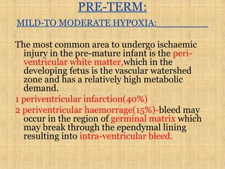 PRE-TERM:
MILD-TO MODERATE HYPOXIA:
The most common area to undergo ischaemic
injury in the pre-mature infant is the peri-
ventricular white matter,which in the
developing fetus is the vascular watershed
zone and has a relatively high metabolic
demand.
1 periventricular infarction(40%)
2 periventricular haemorrage(15%)-bleed may
occur in the region of germinal matrix which
may break through the ependymal lining
resulting into intra-ventricular bleed.
 