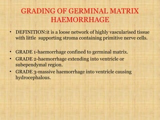 GRADING OF GERMINAL MATRIX
HAEMORRHAGE
• DEFINITION:it is a loose network of highly vascularised tissue
with little supporting stroma containing primitive nerve cells.
• GRADE 1-haemorrhage confined to germinal matrix.
• GRADE 2-haemorrhage extending into ventricle or
subependymal region.
• GRADE 3-massive haemorrhage into ventricle causing
hydrocephalous.
 