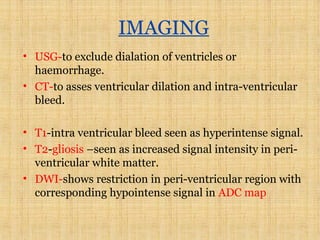 IMAGING
• USG-to exclude dialation of ventricles or
haemorrhage.
• CT-to asses ventricular dilation and intra-ventricular
bleed.
• T1-intra ventricular bleed seen as hyperintense signal.
• T2-gliosis –seen as increased signal intensity in peri-
ventricular white matter.
• DWI-shows restriction in peri-ventricular region with
corresponding hypointense signal in ADC map
 