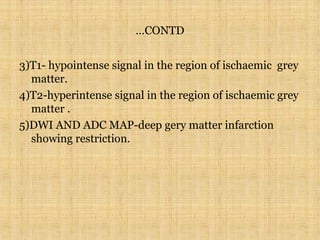 …CONTD
3)T1- hypointense signal in the region of ischaemic grey
matter.
4)T2-hyperintense signal in the region of ischaemic grey
matter .
5)DWI AND ADC MAP-deep gery matter infarction
showing restriction.
 