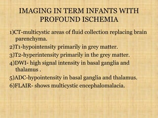 IMAGING IN TERM INFANTS WITH
PROFOUND ISCHEMIA
1)CT-multicystic areas of fluid collection replacing brain
parenchyma.
2)T1-hypointensity primarily in grey matter.
3)T2-hyperintensity primarily in the grey matter.
4)DWI- high signal intensity in basal ganglia and
thalamus .
5)ADC-hypointensity in basal ganglia and thalamus.
6)FLAIR- shows multicystic encephalomalacia.
 